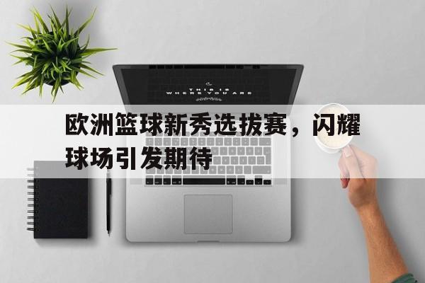 欧洲篮球新秀选拔赛，闪耀球场引发期待的简单介绍